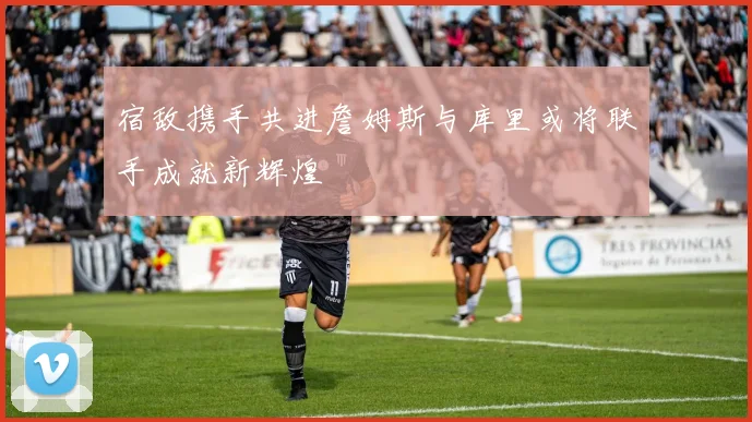 宿敌携手共进詹姆斯与库里或将联手成就新辉煌