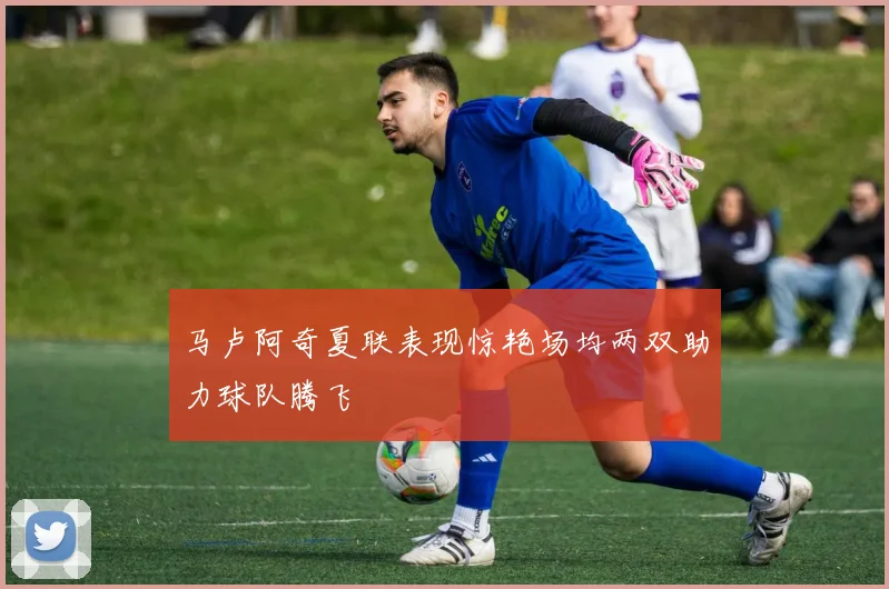 马卢阿奇夏联表现惊艳场均两双助力球队腾飞
