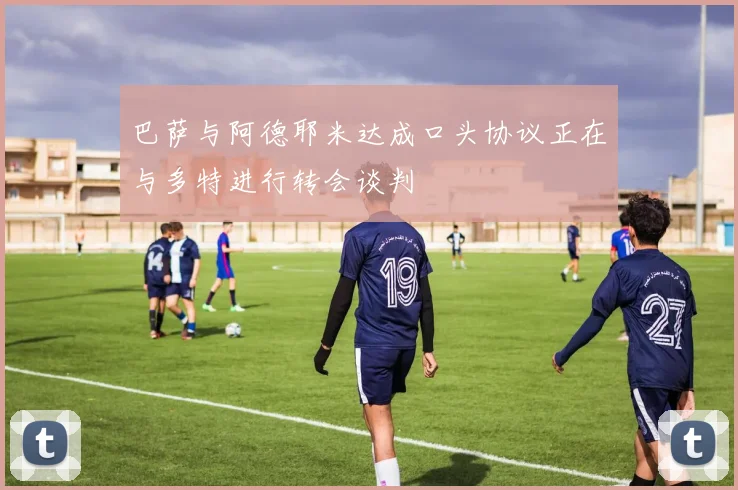 巴萨与阿德耶米达成口头协议正在与多特进行转会谈判