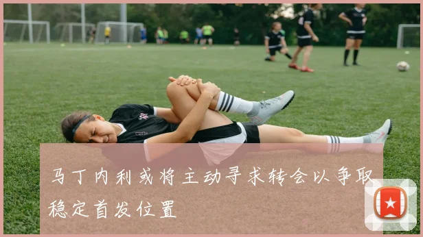 马丁内利或将主动寻求转会以争取稳定首发位置