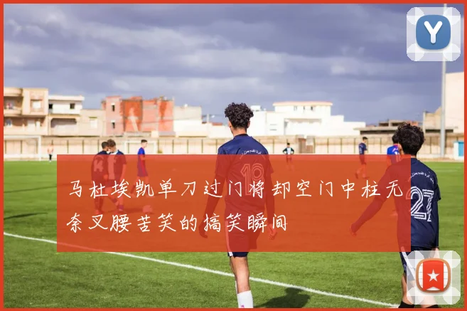 马杜埃凯单刀过门将却空门中柱无奈叉腰苦笑的搞笑瞬间