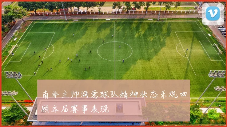 南非主帅满意球队精神状态乐观回顾本届赛事表现