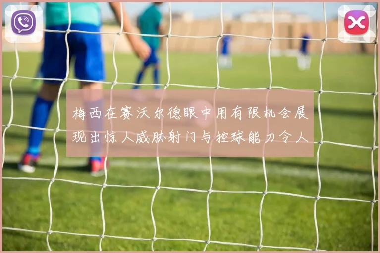 梅西在赛沃尔德眼中用有限机会展现出惊人威胁射门与控球能力令人赞叹