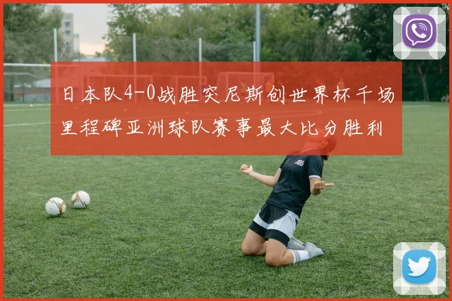 日本队4-0战胜突尼斯创世界杯千场里程碑亚洲球队赛事最大比分胜利