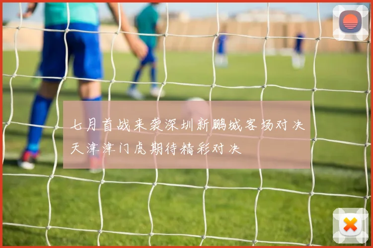 七月首战来袭深圳新鹏城客场对决天津津门虎期待精彩对决
