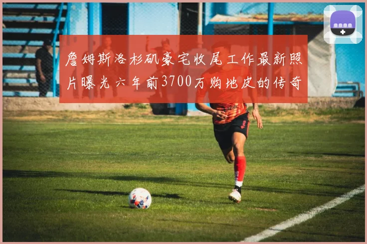 詹姆斯洛杉矶豪宅收尾工作最新照片曝光六年前3700万购地皮的传奇故事