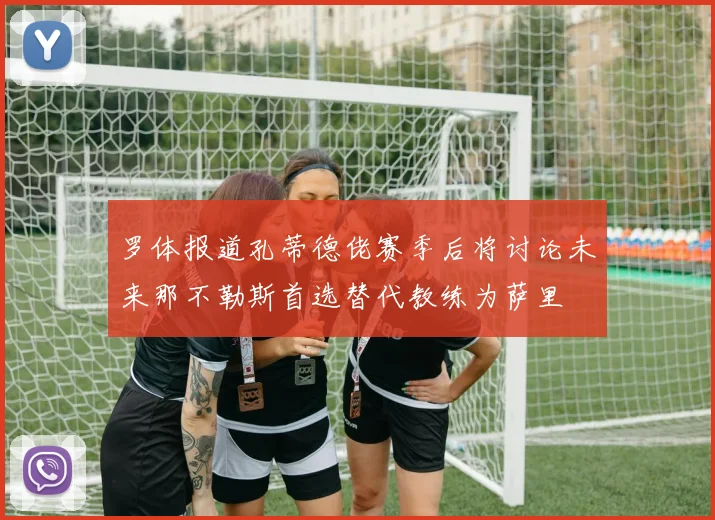 罗体报道孔蒂德佬赛季后将讨论未来那不勒斯首选替代教练为萨里