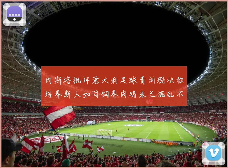 内斯塔批评意大利足球青训现状称培养新人如同饲养肉鸡米兰混乱不堪