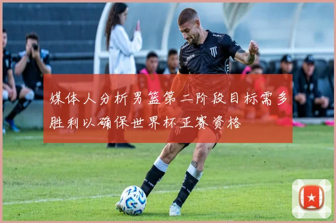 媒体人分析男篮第二阶段目标需多胜利以确保世界杯正赛资格
