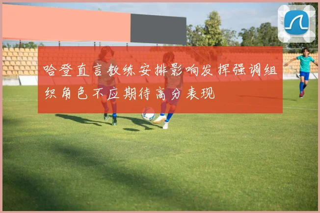 哈登直言教练安排影响发挥强调组织角色不应期待高分表现