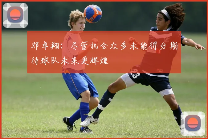 邓卓翔：尽管机会众多未能得分期待球队未来更辉煌