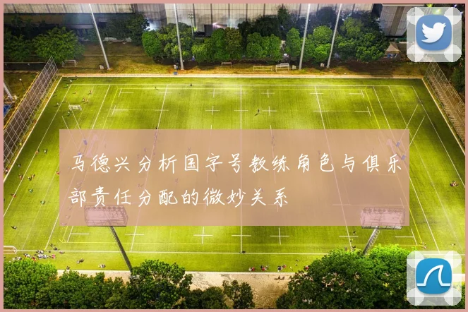 马德兴分析国字号教练角色与俱乐部责任分配的微妙关系