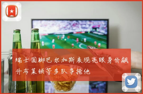 瑞士国脚巴尔加斯表现亮眼身价飙升布莱顿等多队争抢他