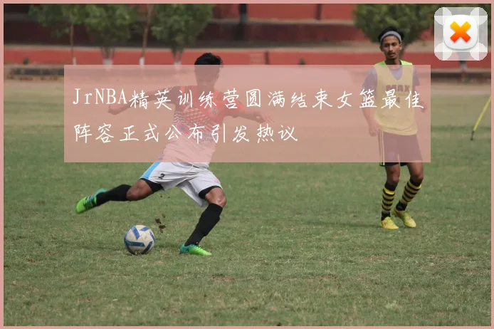 JrNBA精英训练营圆满结束女篮最佳阵容正式公布引发热议