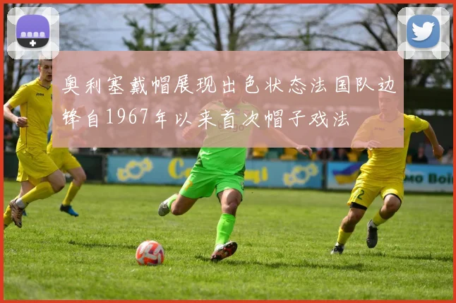 奥利塞戴帽展现出色状态法国队边锋自1967年以来首次帽子戏法