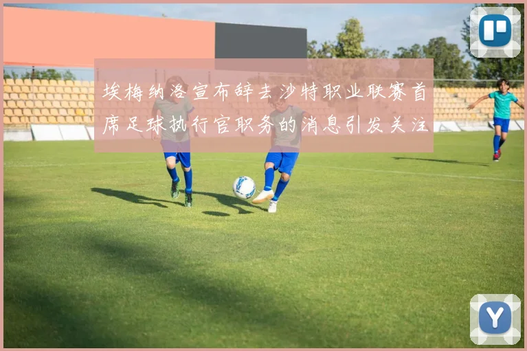 埃梅纳洛宣布辞去沙特职业联赛首席足球执行官职务的消息引发关注