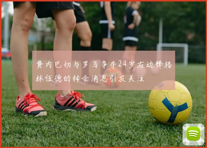 费内巴切与罗马争夺24岁右边锋格林伍德的转会消息引发关注