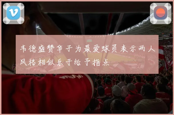 韦德盛赞华子为最爱球员表示两人风格相似乐于给予指点