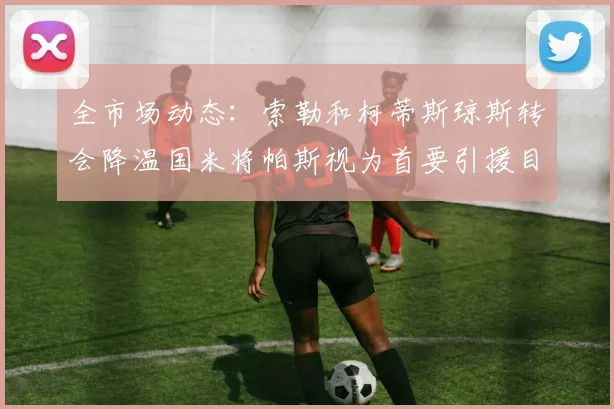 全市场动态：索勒和柯蒂斯琼斯转会降温国米将帕斯视为首要引援目标