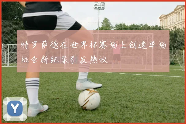 特罗萨德在世界杯赛场上创造单场机会新纪录引发热议