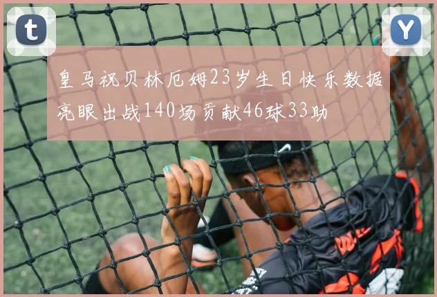 皇马祝贝林厄姆23岁生日快乐数据亮眼出战140场贡献46球33助