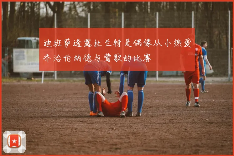 迪班萨透露杜兰特是偶像从小热爱乔治伦纳德与莺歌的比赛